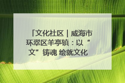 文化社区｜威海市环翠区羊亭镇：以“文”铸魂 绘就文化社区新画卷