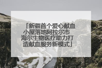 新疆首个爱心献血小屋落地阿拉尔市 海尔生物医疗助力打造献血服务新模式