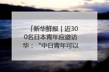 新华鲜报｜近300名日本青年应邀访华：“中日青年可以创造更好的未来”