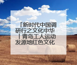 新时代中国调研行之文化中华丨青岛工人运动发源地红色文化浸人心