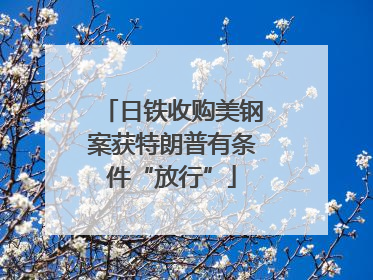 日铁收购美钢案获特朗普有条件“放行”