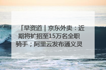 早资道｜京东外卖：近期将扩招至15万名全职骑手；阿里云发布通义灵码AI IDE
