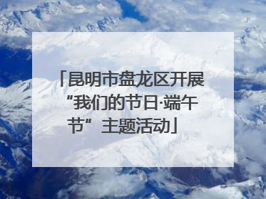 昆明市盘龙区开展“我们的节日·端午节”主题活动