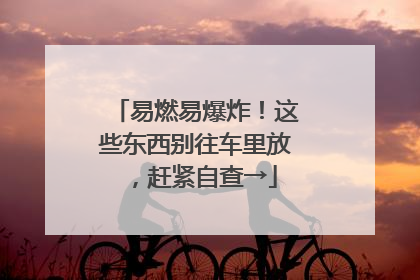 易燃易爆炸！这些东西别往车里放，赶紧自查→