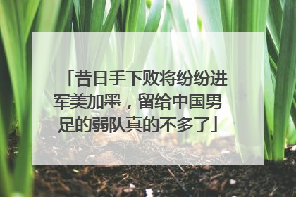 昔日手下败将纷纷进军美加墨，留给中国男足的弱队真的不多了