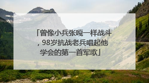 曾像小兵张嘎一样战斗，98岁抗战老兵唱起他学会的第一首军歌