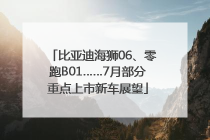 比亚迪海狮06、零跑B01……7月部分重点上市新车展望