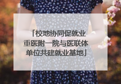 校地协同促就业 重医附一院与医联体单位共建就业基地