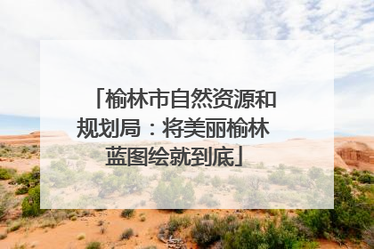 榆林市自然资源和规划局：将美丽榆林蓝图绘就到底