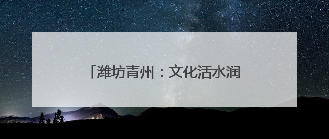 潍坊青州：文化活水润沃土 乡村振兴谱新篇