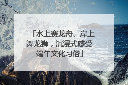 水上赛龙舟、岸上舞龙狮，沉浸式感受端午文化习俗