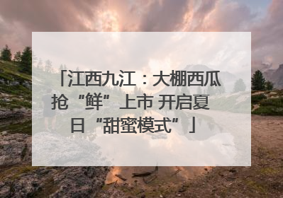 江西九江：大棚西瓜抢“鲜”上市 开启夏日“甜蜜模式”
