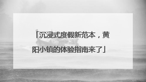 沉浸式度假新范本，黄阳小镇的体验指南来了
