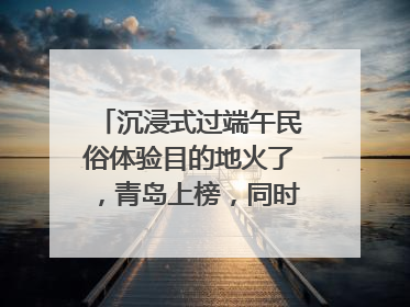 沉浸式过端午民俗体验目的地火了，青岛上榜，同时入选亲子游热门Top10