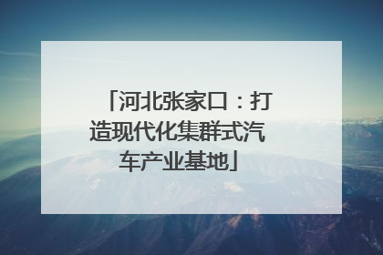 河北张家口：打造现代化集群式汽车产业基地