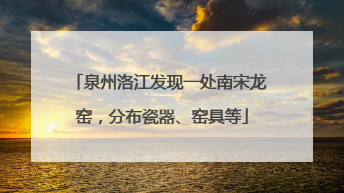 泉州洛江发现一处南宋龙窑，分布瓷器、窑具等