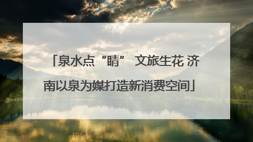 泉水点“睛” 文旅生花 济南以泉为媒打造新消费空间