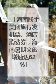 海南联手美团旅行发机票、酒店消费券，海南暑期文旅增速达62%