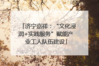 济宁嘉祥：“文化浸润+实践服务”赋能产业工人队伍建设
