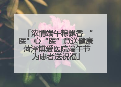 浓情端午粽飘香 “医”心“医”意送健康 菏泽博爱医院端午节为患者送祝福