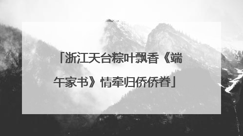 浙江天台粽叶飘香《端午家书》情牵归侨侨眷