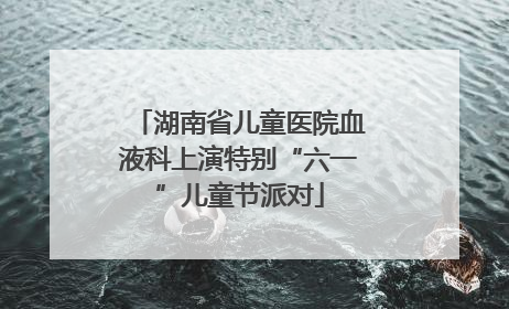 湖南省儿童医院血液科上演特别“六一”儿童节派对