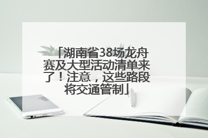 湖南省38场龙舟赛及大型活动清单来了！注意，这些路段将交通管制