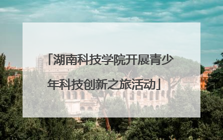 湖南科技学院开展青少年科技创新之旅活动
