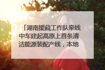 湖南援藏工作队牵线中车建起高原上首条清洁能源装配产线，本地大学生成车间检验员