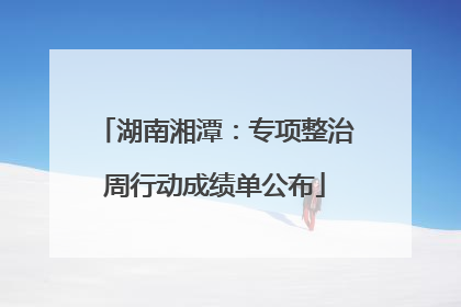 湖南湘潭：专项整治周行动成绩单公布