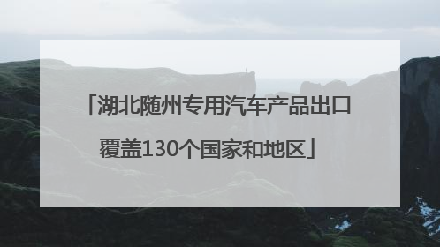湖北随州专用汽车产品出口覆盖130个国家和地区