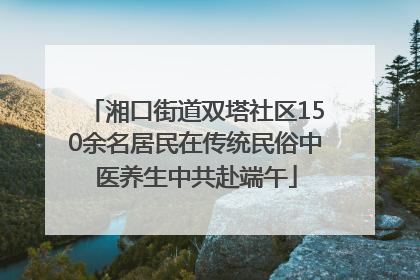 湘口街道双塔社区150余名居民在传统民俗中医养生中共赴端午