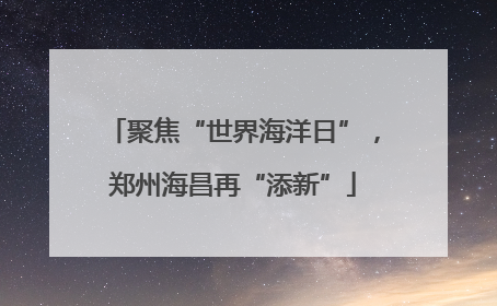 聚焦“世界海洋日”，郑州海昌再“添新”