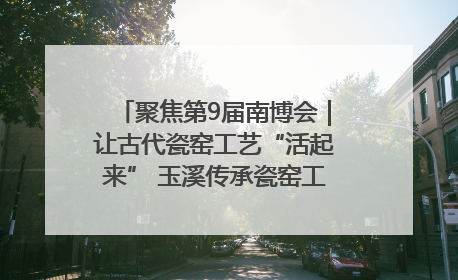 聚焦第9届南博会｜让古代瓷窑工艺“活起来” 玉溪传承瓷窑工艺将出展南博会