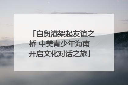 自贸港架起友谊之桥 中美青少年海南开启文化对话之旅