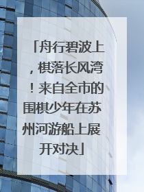 舟行碧波上，棋落长风湾！来自全市的围棋少年在苏州河游船上展开对决