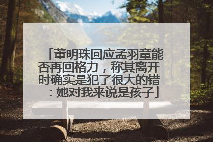 董明珠回应孟羽童能否再回格力，称其离开时确实是犯了很大的错：她对我来说是孩子