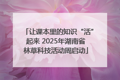 让课本里的知识“活”起来 2025年湖南省林草科技活动周启动