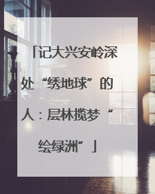 记大兴安岭深处“绣地球”的人：层林揽梦“绘绿洲”