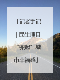 记者手记｜民生项目“兜起”城市幸福感