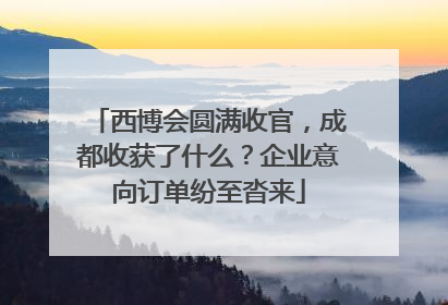 西博会圆满收官，成都收获了什么？企业意向订单纷至沓来
