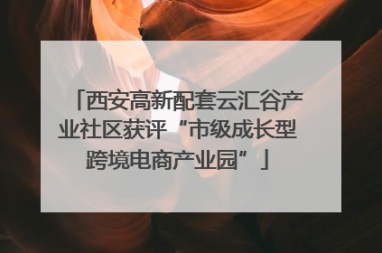 西安高新配套云汇谷产业社区获评“市级成长型跨境电商产业园”