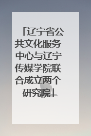 辽宁省公共文化服务中心与辽宁传媒学院联合成立两个研究院