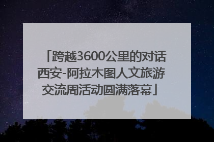 跨越3600公里的对话 西安-阿拉木图人文旅游交流周活动圆满落幕