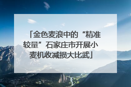 金色麦浪中的“精准较量”石家庄市开展小麦机收减损大比武