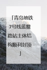青岛地铁7号线蓝鳌路站主体结构顺利封顶