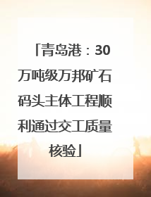 青岛港：30万吨级万邦矿石码头主体工程顺利通过交工质量核验