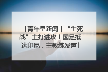 青年早新闻｜“生死战”主打进攻！国足抵达印尼，主教练发声