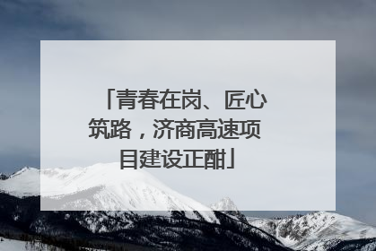 青春在岗、匠心筑路，济商高速项目建设正酣