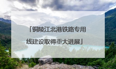 铜陵江北港铁路专用线建设取得重大进展